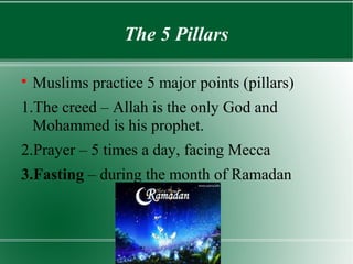 The 5 Pillars


    Muslims practice 5 major points (pillars)
1.The creed – Allah is the only God and
  Mohammed is his prophet.
2.Prayer – 5 times a day, facing Mecca
3.Fasting – during the month of Ramadan
 