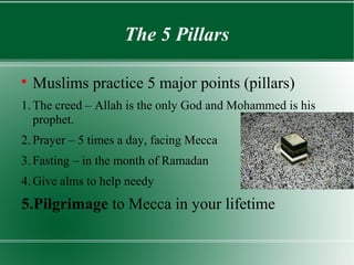 The 5 Pillars


    Muslims practice 5 major points (pillars)
1. The creed – Allah is the only God and Mohammed is his
   prophet.
2. Prayer – 5 times a day, facing Mecca
3. Fasting – in the month of Ramadan
4. Give alms to help needy
5.Pilgrimage to Mecca in your lifetime
 