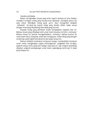 12)

ALLAH PASTI MENEPATI DJANDJINJA !

Saudara pembatja,
Dalam menghadapi situasi jang kritis seperti dewasa ini kita hadapi,
mungkin terdapat orang jang kurang kuat djiwanja, mendjadi putus asa
atau nekat. Mendjadi orang jang „ja-is" atau mengambil langkah
,.tahlukah". Ke-dua2-nja bukan sikap jang diridai Allah, tidak sesuai
dengan iman jang dikandung oleh dada jang mu'min.
Kepada orang jang demikian itulah kuhadapkan sepatah kata ini.
Bahwa situasi jang dihadapi oleh umat Islam dewasa ini kritis, memang !
Bahwa situasi itu pantas menggelisahkan, memang ! Bahwa karena itu
umat Islam harus waspada, awas dan mengawasi, itulah sikap jang dengan
sendirinja sudah djadi konsekwensi dari pada situasi itu.
Namun didalam kesibukan menjusun tenaga, membulatkan kesatuan
umat untuk menghadapi segala kemungkinan, wadjiblah kita tin-djau,
apakah situasi kritis jang kita hadapi sekarang ini, ada matjam tjontohnja
didalam sedjarah perdjuangan umat Islam sepandjang tarich-nja 13 abad
jang lampau itu.

 