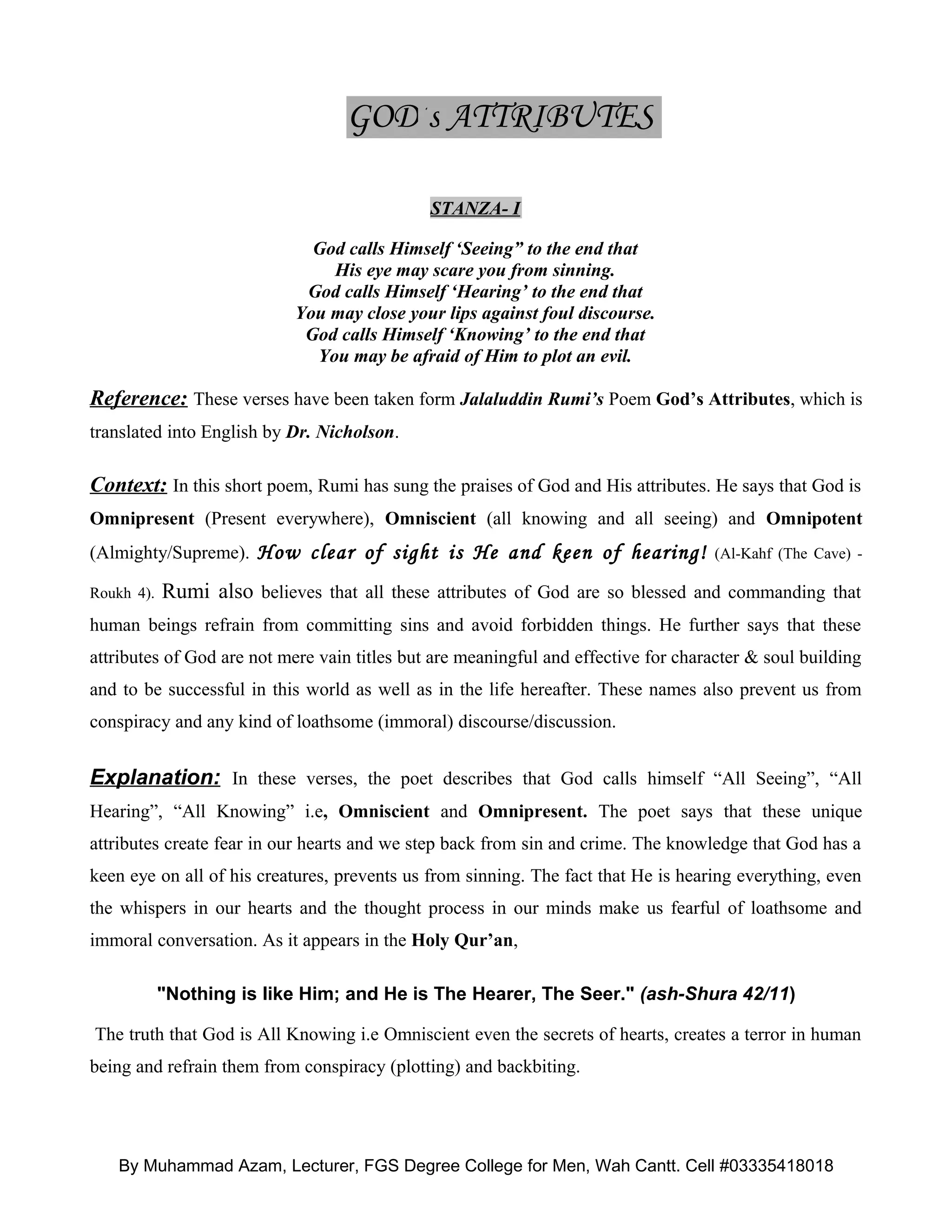 GOD’s ATTRIBUTES

                                              STANZA- I

                              God calls Himself ‘Seeing” to the end that
                                His eye may scare you from sinning.
                             God calls Himself ‘Hearing’ to the end that
                            You may close your lips against foul discourse.
                             God calls Himself ‘Knowing’ to the end that
                              You may be afraid of Him to plot an evil.

Reference: These verses have been taken form Jalaluddin Rumi’s Poem God’s Attributes, which is
translated into English by Dr. Nicholson.

Context: In this short poem, Rumi has sung the praises of God and His attributes. He says that God is
Omnipresent (Present everywhere), Omniscient (all knowing and all seeing) and Omnipotent
(Almighty/Supreme). How clear of sight is He and keen of hearing! (Al-Kahf (The Cave) -

Roukh 4).   Rumi also believes that all these attributes of God are so blessed and commanding that
human beings refrain from committing sins and avoid forbidden things. He further says that these
attributes of God are not mere vain titles but are meaningful and effective for character & soul building
and to be successful in this world as well as in the life hereafter. These names also prevent us from
conspiracy and any kind of loathsome (immoral) discourse/discussion.


Explanation: In these verses, the poet describes that God calls himself “All Seeing”, “All
Hearing”, “All Knowing” i.e, Omniscient and Omnipresent. The poet says that these unique
attributes create fear in our hearts and we step back from sin and crime. The knowledge that God has a
keen eye on all of his creatures, prevents us from sinning. The fact that He is hearing everything, even
the whispers in our hearts and the thought process in our minds make us fearful of loathsome and
immoral conversation. As it appears in the Holy Qur’an,

            "Nothing is like Him; and He is The Hearer, The Seer." (ash-Shura 42/11)

The truth that God is All Knowing i.e Omniscient even the secrets of hearts, creates a terror in human
being and refrain them from conspiracy (plotting) and backbiting.




    By Muhammad Azam, Lecturer, FGS Degree College for Men, Wah Cantt. Cell #03335418018
 