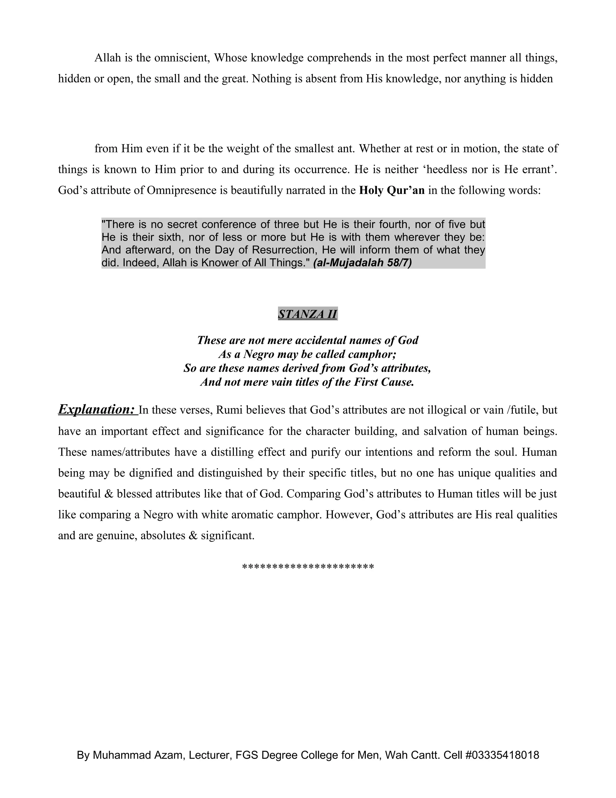Allah is the omniscient, Whose knowledge comprehends in the most perfect manner all things,
hidden or open, the small and the great. Nothing is absent from His knowledge, nor anything is hidden




       from Him even if it be the weight of the smallest ant. Whether at rest or in motion, the state of
things is known to Him prior to and during its occurrence. He is neither ‘heedless nor is He errant’.
God’s attribute of Omnipresence is beautifully narrated in the Holy Qur’an in the following words:

         "There is no secret conference of three but He is their fourth, nor of five but
         He is their sixth, nor of less or more but He is with them wherever they be:
         And afterward, on the Day of Resurrection, He will inform them of what they
         did. Indeed, Allah is Knower of All Things." (al-Mujadalah 58/7)



                                             STANZA II

                            These are not mere accidental names of God
                                 As a Negro may be called camphor;
                          So are these names derived from God’s attributes,
                             And not mere vain titles of the First Cause.

Explanation: In these verses, Rumi believes that God’s attributes are not illogical or vain /futile, but
have an important effect and significance for the character building, and salvation of human beings.
These names/attributes have a distilling effect and purify our intentions and reform the soul. Human
being may be dignified and distinguished by their specific titles, but no one has unique qualities and
beautiful & blessed attributes like that of God. Comparing God’s attributes to Human titles will be just
like comparing a Negro with white aromatic camphor. However, God’s attributes are His real qualities
and are genuine, absolutes & significant.

                                      **********************




   By Muhammad Azam, Lecturer, FGS Degree College for Men, Wah Cantt. Cell #03335418018
 