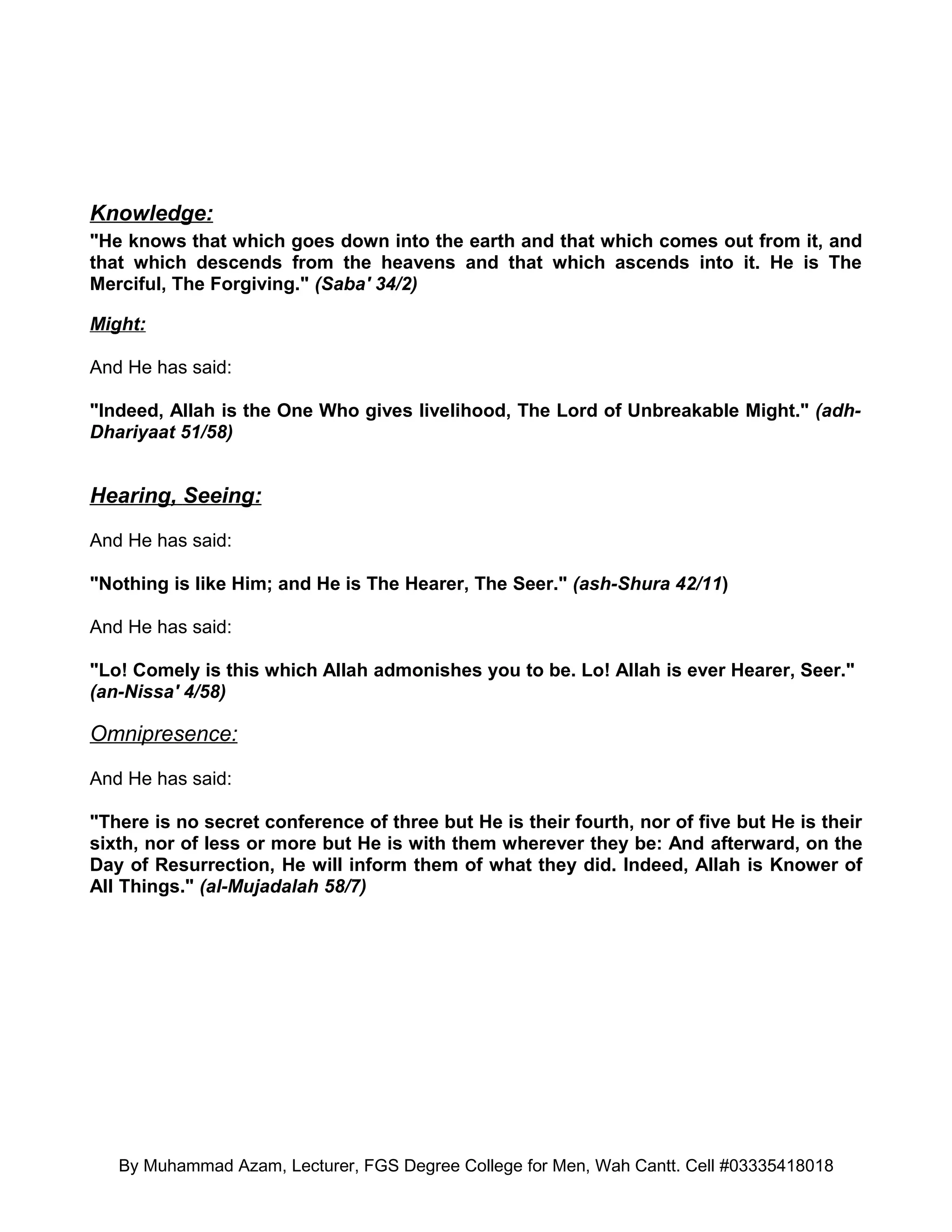 Knowledge:
"He knows that which goes down into the earth and that which comes out from it, and
that which descends from the heavens and that which ascends into it. He is The
Merciful, The Forgiving." (Saba' 34/2)

Might:

And He has said:

"Indeed, Allah is the One Who gives livelihood, The Lord of Unbreakable Might." (adh-
Dhariyaat 51/58)


Hearing, Seeing:

And He has said:

"Nothing is like Him; and He is The Hearer, The Seer." (ash-Shura 42/11)

And He has said:

"Lo! Comely is this which Allah admonishes you to be. Lo! Allah is ever Hearer, Seer."
(an-Nissa' 4/58)

Omnipresence:

And He has said:

"There is no secret conference of three but He is their fourth, nor of five but He is their
sixth, nor of less or more but He is with them wherever they be: And afterward, on the
Day of Resurrection, He will inform them of what they did. Indeed, Allah is Knower of
All Things." (al-Mujadalah 58/7)




   By Muhammad Azam, Lecturer, FGS Degree College for Men, Wah Cantt. Cell #03335418018
 