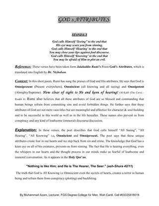 GOD’s ATTRIBUTES

                                              STANZA- I

                              God calls Himself ‘Seeing” to the end that
                                His eye may scare you from sinning.
                             God calls Himself ‘Hearing’ to the end that
                            You may close your lips against foul discourse.
                             God calls Himself ‘Knowing’ to the end that
                              You may be afraid of Him to plot an evil.

Reference: These verses have been taken form Jalaluddin Rumi’s Poem God’s Attributes, which is
translated into English by Dr. Nicholson.

Context: In this short poem, Rumi has sung the praises of God and His attributes. He says that God is
Omnipresent (Present everywhere), Omniscient (all knowing and all seeing) and Omnipotent
(Almighty/Supreme). How clear of sight is He and keen of hearing! (Al-Kahf (The Cave) -

Roukh 4).   Rumi also believes that all these attributes of God are so blessed and commanding that
human beings refrain from committing sins and avoid forbidden things. He further says that these
attributes of God are not mere vain titles but are meaningful and effective for character & soul building
and to be successful in this world as well as in the life hereafter. These names also prevent us from
conspiracy and any kind of loathsome (immoral) discourse/discussion.


Explanation: In these verses, the poet describes that God calls himself “All Seeing”, “All
Hearing”, “All Knowing” i.e, Omniscient and Omnipresent. The poet says that these unique
attributes create fear in our hearts and we step back from sin and crime. The knowledge that God has a
keen eye on all of his creatures, prevents us from sinning. The fact that He is hearing everything, even
the whispers in our hearts and the thought process in our minds make us fearful of loathsome and
immoral conversation. As it appears in the Holy Qur’an,

            "Nothing is like Him; and He is The Hearer, The Seer." (ash-Shura 42/11)

The truth that God is All Knowing i.e Omniscient even the secrets of hearts, creates a terror in human
being and refrain them from conspiracy (plotting) and backbiting.




    By Muhammad Azam, Lecturer, FGS Degree College for Men, Wah Cantt. Cell #03335418018
 