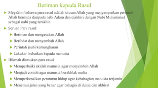 Beriman kepada Rasul
 Meyakini bahawa para rasul adalah utusan Allah yang menyampaikan perintah
Allah bermula daripada nabi Adam dan diakhiri dengan Nabi Muhammad
sebagai nabi yang terakhir.
 Seruan Para rasul:
 Beriman dan mengesakan Allah
 Beribdat dan menyembah Allah
 Perintah jauhi kemungkaran
 Lakukan kebaikan kepada manusia
 Hikmah diutuskan para rasul
 Memperbaiki akidah manusia agar menyembah Allah
 Menjadi contoh agar manusia berakhlak mulia
 Memperkenalkan peraturan hidup agar kebahagian manusia terjamin
 Menemui jalan yang benar agar bahagia di dunia dan akhirat
 
