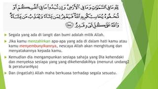  Segala yang ada di langit dan bumi adalah milik Allah.
 Jika kamu menzahirkan apa-apa yang ada di dalam hati kamu atau
kamu menyembunyikannya, nescaya Allah akan menghitung dan
menyatakannya kepada kamu.
 Kemudian dia mengampunkan sesiapa sahaja yang Dia kehendaki
dan menyeksa sesiapa yang yang dikehendakiNya (menurut undang2
& peraturanNya)
 Dan (ingatlah) Allah maha berkuasa terhadap segala sesuatu.
 