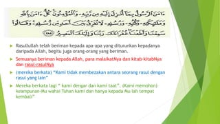  Rasullullah telah beriman kepada apa-apa yang diturunkan kepadanya
daripada Allah, begitu juga orang-orang yang beriman.
 Semuanya beriman kepada Allah, para malaikatNya dan kitab-kitabNya
dan rasul-rasulNya
 (mereka berkata) “Kami tidak membezakan antara seorang rasul dengan
rasul yang lain”
 Mereka berkata lagi “ kami dengar dan kami taat”. (Kami memohon)
keampunan-Mu wahai Tuhan kami dan hanya kepada Mu lah tempat
kembali”
 