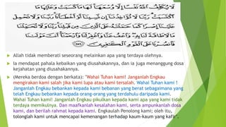  Allah tidak memberati seseorang melainkan apa yang terdaya olehnya.
 Ia mendapat pahala kebaikan yang diusahakannya, dan ia juga menanggung dosa
kejahatan yang diusahakannya.
 (Mereka berdoa dengan berkata): "Wahai Tuhan kami! Janganlah Engkau
mengirakan kami salah jika kami lupa atau kami tersalah. Wahai Tuhan kami !
Janganlah Engkau bebankan kepada kami bebanan yang berat sebagaimana yang
telah Engkau bebankan kepada orang-orang yang terdahulu daripada kami.
Wahai Tuhan kami! Janganlah Engkau pikulkan kepada kami apa yang kami tidak
terdaya memikulnya. Dan maafkanlah kesalahan kami, serta ampunkanlah dosa
kami, dan berilah rahmat kepada kami. Engkaulah Penolong kami; oleh itu,
tolonglah kami untuk mencapai kemenangan terhadap kaum-kaum yang kafir".
 