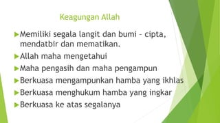 Keagungan Allah
Memiliki segala langit dan bumi – cipta,
mendatbir dan mematikan.
Allah maha mengetahui
Maha pengasih dan maha pengampun
Berkuasa mengampunkan hamba yang ikhlas
Berkuasa menghukum hamba yang ingkar
Berkuasa ke atas segalanya
 