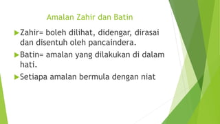 Amalan Zahir dan Batin
Zahir= boleh dilihat, didengar, dirasai
dan disentuh oleh pancaindera.
Batin= amalan yang dilakukan di dalam
hati.
Setiapa amalan bermula dengan niat
 