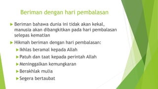 Beriman dengan hari pembalasan
 Beriman bahawa dunia ini tidak akan kekal,
manusia akan dibangkitkan pada hari pembalasan
selepas kematian
 Hikmah beriman dengan hari pembalasan:
Ikhlas beramal kepada Allah
Patuh dan taat kepada perintah Allah
Meninggalkan kemungkaran
Berakhlak mulia
Segera bertaubat
 