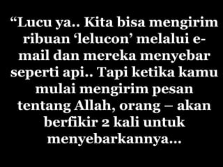 “Lucu ya.. Kita bisa mengirim
  ribuan „lelucon‟ melalui e-
 mail dan mereka menyebar
seperti api.. Tapi ketika kamu
    mulai mengirim pesan
 tentang Allah, orang – akan
     berfikir 2 kali untuk
     menyebarkannya…
 