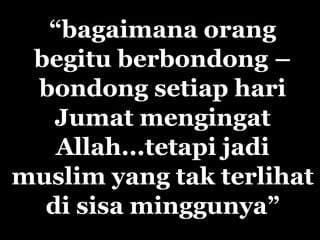 “bagaimana orang
 begitu berbondong –
 bondong setiap hari
   Jumat mengingat
   Allah...tetapi jadi
muslim yang tak terlihat
  di sisa minggunya”
 