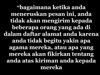“bagaimana ketika anda
   meneruskan pesan ini, anda
  tidak akan mengirim kepada
   beberapa orang yang ada di
dalam daftar alamat anda karena
   anda tidak begitu yakin apa
  agama mereka, atau apa yang
  mereka akan fikirkan tentang
 anda atas kiriman anda kepada
             mereka
 