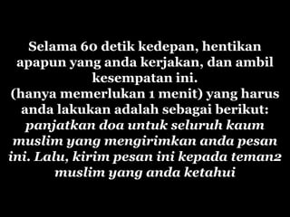 Selama 60 detik kedepan, hentikan
 apapun yang anda kerjakan, dan ambil
              kesempatan ini.
(hanya memerlukan 1 menit) yang harus
  anda lakukan adalah sebagai berikut:
   panjatkan doa untuk seluruh kaum
 muslim yang mengirimkan anda pesan
ini. Lalu, kirim pesan ini kepada teman2
        muslim yang anda ketahui
 