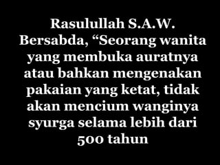 Rasulullah S.A.W.
Bersabda, “Seorang wanita
 yang membuka auratnya
atau bahkan mengenakan
 pakaian yang ketat, tidak
 akan mencium wanginya
 syurga selama lebih dari
        500 tahun
 