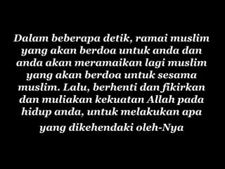 Dalam beberapa detik, ramai muslim
 yang akan berdoa untuk anda dan
anda akan meramaikan lagi muslim
  yang akan berdoa untuk sesama
 muslim. Lalu, berhenti dan fikirkan
 dan muliakan kekuatan Allah pada
 hidup anda, untuk melakukan apa
    yang dikehendaki oleh-Nya
 