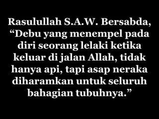 Rasulullah S.A.W. Bersabda,
“Debu yang menempel pada
  diri seorang lelaki ketika
 keluar di jalan Allah, tidak
hanya api, tapi asap neraka
 diharamkan untuk seluruh
    bahagian tubuhnya.”
 
