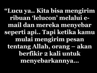 “Lucu ya.. Kita bisa mengirim
ribuan ‘lelucon’ melalui e-
mail dan mereka menyebar
seperti api.. Tapi ketika kamu
mulai mengirim pesan
tentang Allah, orang – akan
berfikir 2 kali untuk
menyebarkannya…
 