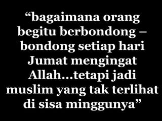 “bagaimana orang
begitu berbondong –
bondong setiap hari
Jumat mengingat
Allah...tetapi jadi
muslim yang tak terlihat
di sisa minggunya”
 