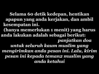 Selama 60 detik kedepan, hentikan
apapun yang anda kerjakan, dan ambil
kesempatan ini.
(hanya memerlukan 1 menit) yang harus
anda lakukan adalah sebagai berikut:
panjatkan doa
untuk seluruh kaum muslim yang
mengirimkan anda pesan ini. Lalu, kirim
pesan ini kepada teman2 muslim yang
anda ketahui
 