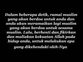Dalam beberapa detik, ramai muslim
yang akan berdoa untuk anda dan
anda akan meramaikan lagi muslim
yang akan berdoa untuk sesama
muslim. Lalu, berhenti dan fikirkan
dan muliakan kekuatan Allah pada
hidup anda, untuk melakukan apa
yang dikehendaki oleh-Nya
 