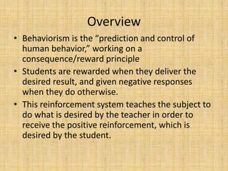 OverviewBehaviorism is the “prediction and control of human behavior,” working on a consequence/reward principleStudents are rewarded when they deliver the desired result, and given negative responses when they do otherwise.This reinforcement system teaches the subject to do what is desired by the teacher in order to receive the positive reinforcement, which is desired by the student.