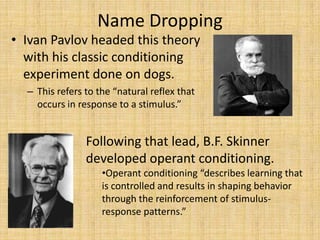 Name DroppingIvan Pavlov headed this theory with his classic conditioning experiment done on dogs.This refers to the “natural reflex that occurs in response to a stimulus.”Following that lead, B.F. Skinner developed operant conditioning.Operant conditioning “describes learning that is controlled and results in shaping behavior through the reinforcement of stimulus-response patterns.”Albert Bandura took these concepts and developed his Social Learning Theory.This theory “believes that people acquire behaviors, first, through the observation of others and then… to imitate what they have observed.” This is called Observational Modeling.Cognition plays a role in learning as well, which means that in addition to observational modeling, awareness and expectations of future reinforcements or punishments can have a major effect on the behaviors that people exhibit.Social Learning is considered a bridge between behaviorist theories and cognitive theories.