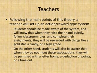 StudentsThese techniques will be most effective with elementary students, but also play a subliminal role with older students.Kids will work hard to get stickers and positive verbal reinforcement, and avoid losing things that are given as incentives.Older students’ rewards and punishments will be grades. Doing a good job results in good grades, whereas the opposite holds true, too.