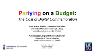 Partying on a Budget:
The Cost of Digital Commemoration
Sara Allain, Special Collections Librarian
University of Toronto Scarborough Library
sallain@utsc.utoronto.ca / @archivalistic
Kelli Babcock, Digital Initiatives Librarian
University of Toronto Libraries
kbabcock@utsc.utoronto.ca / @kelllib
May 29, 2014 – 1:00 – 2:30
AAO 2014 Conference
UOIT, room UA1220
 
