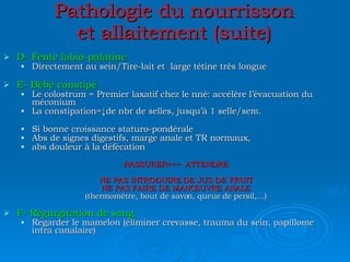 Pathologie du nourrisson et allaitement (suite) D- Fente labio-palatine Directement au sein/Tire-lait et  large tétine très longue E- Bébé constipé Le colostrum = Premier laxatif chez le nné: accélère l’évacuation du méconium La constipation=↓de nbr de selles, jusqu’à 1 selle/sem. Si bonne croissance staturo-pondérale Abs de signes digestifs, marge anale et TR normaux, abs douleur à la défécation RASSURER+++  ATTENDRE NE PAS INTRODUIRE DE JUS DE FRUIT NE PAS FAIRE DE MANŒUVRE ANALE (thermomètre, bout de savon, queue de persil,…) F- Régurgitation de sang Regarder le mamelon (éliminer crevasse, trauma du sein, papillome intra canalaire) 