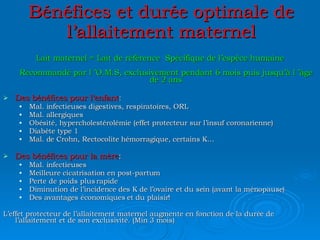 Bénéfices et durée optimale de l’allaitement maternel Lait maternel = Lait de référence  Spécifique de l’espèce humaine Recommandé par l ’O.M.S, exclusivement pendant 6 mois puis jusqu’à l ’âge de 2 ans Des bénéfices pour l’enfant : Mal. infectieuses digestives, respiratoires, ORL Mal. allergiques Obésité, hypercholestérolémie (effet protecteur sur l’insuf coronarienne) Diabète type 1 Mal. de Crohn, Rectocolite hémorragique, certains K… Des bénéfices pour la mère : Mal. infectieuses Meilleure cicatrisation en post-partum Perte de poids plus rapide Diminution de l’incidence des K de l’ovaire et du sein (avant la ménopause) Des avantages économiques et du plaisir! L’effet protecteur de l’allaitement maternel augmente en fonction de la durée de l’allaitement et de son exclusivité. (Min 3 mois) 