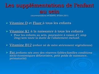 Les supplémentations de l’enfant au sein (recommandations AFSSAPS, AFSSA 2001) Vitamine D  et  Fluor  à tous les enfants Vitamine K1  à la naissance à tous les enfants Pour les enfants au sein, poursuivre à raison d’1 amp 2mg/sem toute la durée de l’allaitement exclusif. Vitamine B12   (enfant né de mère strictement végétalienne) Fer  (enfants nés avec des réserves faibles:familles conditions socio-économiques défavorisées, petit poids de naissance, prématurité) 
