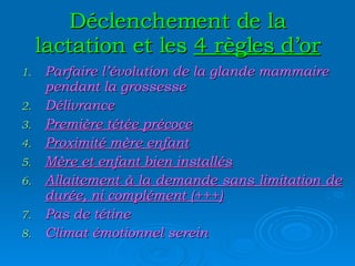 Déclenchement de la lactation et les  4 règles d’or Parfaire l’évolution de la glande mammaire pendant la grossesse Délivrance Première tétée précoce Proximité mère enfant Mère et enfant bien installés Allaitement à la demande sans limitation de durée, ni complément (+++) Pas de tétine Climat émotionnel serein 