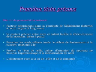 Première tétée précoce Rôle +++ du personnel de la maternité Facteur déterminant dans la poursuite de l’allaitement maternel à court, moyen et long terme. Le contact précoce entre mère et enfant facilite le déclenchement de la lactation. (peau à peau) Favoriser les seuls réflexes innés: le réflexe de fouissement et la succion. (max pdt 2 h) Profiter de l’état de veille, calme, d’attention du nouveau né (favorise l’apprentissage et la mémorisation du nné) L’allaitement obéit à la loi de l’offre et de la demande 