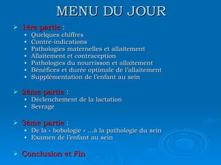 MENU DU JOUR 1ère partie  : Quelques chiffres Contre-indications Pathologies maternelles et allaitement Allaitement et contraception Pathologies du nourrisson et allaitement Bénéfices et durée optimale de l’allaitement Supplémentation de l’enfant au sein 2ème partie  : Déclenchement de la lactation Sevrage 3ème partie  : De la « bobologie » …à la pathologie du sein Examen de l’enfant au sein Conclusion et Fin 