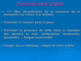 Proximité mère enfant ->  +++ Bon déroulement de la lactation de la naissance au retour à la maison. Favoriser le contact peau à peau. Favoriser la présence du bébé dans la chambre des parents la nuit. (stimulation hormonale, pénombre, ↓ fatigue maternelle) Danger du co-sleeping : risque de mort subite 