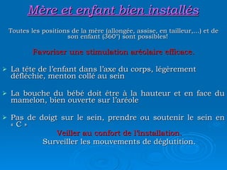 Mère et enfant bien installés Toutes les positions de la mère (allongée, assise, en tailleur,…) et de son enfant (360°) sont possibles! Favoriser une stimulation aréolaire efficace. La tête de l’enfant dans l’axe du corps, légèrement défléchie, menton collé au sein La bouche du bébé doit être à la hauteur et en face du mamelon, bien ouverte sur l’aréole Pas de doigt sur le sein, prendre ou soutenir le sein en « C » Veiller au confort de l’installation. Surveiller les mouvements de déglutition. 