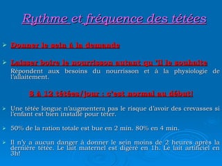 Rythme  et  fréquence des tétées Donner le sein à la demande Laisser boire le nourrisson autant qu ’il le souhaite Répondent aux besoins du nourrisson et à la physiologie de l’allaitement. 8 à 12 tétées/jour : c’est normal au début! Une tétée longue n’augmentera pas le risque d’avoir des crevasses si l’enfant est bien installé pour téter. 50% de la ration totale est bue en 2 min. 80% en 4 min. Il n’y a aucun danger à donner le sein moins de 2 heures après la dernière tétée. Le lait maternel est digéré en 1h. Le lait artificiel en 3h! 