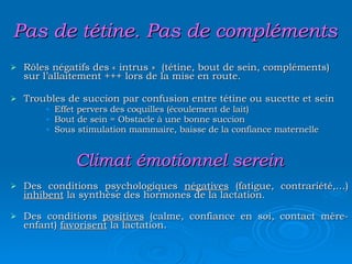 Pas de tétine. Pas de compléments Rôles négatifs des « intrus »  (tétine, bout de sein, compléments) sur l’allaitement +++ lors de la mise en route. Troubles de succion par confusion entre tétine ou sucette et sein Effet pervers des coquilles (écoulement de lait) Bout de sein = Obstacle à une bonne succion  Sous stimulation mammaire, baisse de la confiance maternelle Climat émotionnel serein Des conditions psychologiques  négatives  (fatigue, contrariété,…)  inhibent  la synthèse des hormones de la lactation. Des conditions  positives  (calme, confiance en soi, contact mère-enfant)  favorisent  la lactation. 