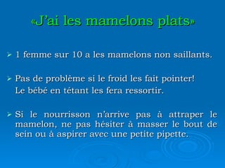 «J’ai les mamelons plats» 1 femme sur 10 a les mamelons non saillants. Pas de problème si le froid les fait pointer! Le bébé en tétant les fera ressortir. Si le nourrisson n’arrive pas à attraper le mamelon, ne pas hésiter à masser le bout de sein ou à aspirer avec une petite pipette. 
