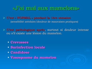 «J’ai mal aux mamelons» C’est « NORMAL » pendant la 1ère semaine (sensibilité aréolaire/douleur de mauvaises pratiques) C’est pathologique après , surtout si douleur intense ou s’il existe une lésion du mamelon. Crevasses Surinfection locale Candidose Vasospasme du mamelon 