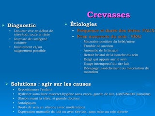 Crevasses Diagnostic Douleur vive en début de tétée/pdt toute la tétée Rupture de l’intégrité cutanée Suintement et/ou saignement possible Étiologies Fréquence et durée des tétées:   FAUX Prise incorrecte du sein : VRAI Mauvaise position du bébé/mère Trouble de succion Anomalie de la langue Retrait brutal de la bouche du sein Doigt qui appuie sur le sein Usage intempestif du tire-lait Décapage, assèchement ou macération du mamelon Solutions : agir sur les causes Repositionner l’enfant Hydrater sans faire macérer,hygiène sans excès, goutte de lait, LANSINOH ® (lanoline) Glaçon avant la tétée, si grande douleur Antalgiques Bouts de sein en silicone (avec modération) Expression manuelle du lait ou avec tire-lait, sans mise au sein directe 