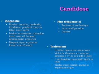 Candidose Diagnostic Douleur intense, profonde, irradiante, pendant toute la tétée, voire après Lésion inconstante: mamelon irrité, rose vif, luisant, desquamant, croûteux Muguet et/ou érythème fessier chez l’enfant Plus fréquente si Traitement antibiotique Immunodépression Diabète Traitement Hygiène rigoureuse sans excès Violet de Gentiane en solution aqueuse à 1% le soir pdt 5 jours + antifongique  pommade après la tétée   Traiter aussi l’enfant même si asymptomatique 