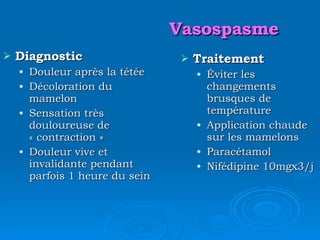 Vasospasme Diagnostic Douleur après la tétée Décoloration du mamelon Sensation très douloureuse de « contraction »  Douleur vive et invalidante pendant parfois 1 heure du sein Traitement Éviter les changements brusques de température Application chaude sur les mamelons Paracétamol Nifédipine  10mgx3/j 