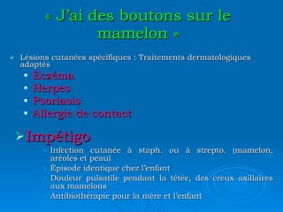 « J’ai des boutons sur le mamelon » Lésions cutanées spécifiques : Traitements dermatologiques adaptés Eczéma Herpes Psoriasis Allergie de contact Impétigo Infection cutanée à staph. ou à strepto. (mamelon, aréoles et peau) Épisode identique chez l’enfant Douleur pulsatile pendant la tétée, des creux axillaires aux mamelons Antibiothérapie pour la mère et l’enfant 