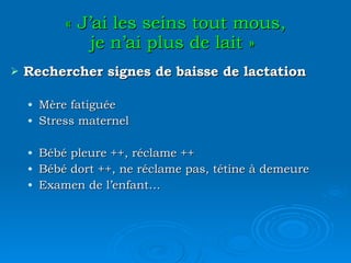 « J’ai les seins tout mous, je n’ai plus de lait »   Rechercher signes de baisse de lactation Mère fatiguée Stress maternel Bébé pleure ++, réclame ++ Bébé dort ++, ne réclame pas, tétine à demeure Examen de l’enfant… 