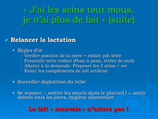 « J’ai les seins tout mous, je n’ai plus de lait » (suite) Relancer la lactation Règles d’or Vérifier position de la mère + enfant pdt tétée Proximité mère enfant (Peau à peau, tétées de nuit) Allaiter à la demande. Proposer les 2 seins + svt Éviter les compléments de lait artificiel Surveiller déglutition du bébé Se reposer, « mettre les soucis dans le placard ! », sortir dehors tous les jours, hygiène alimentaire Le lait « mauvais » n’existe pas ! 