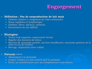 Engorgement Définition : Pas de surproduction de lait mais Oedème 2ndaire à congestion du tissu mammaire Stase capillaire et lymphatique Oedème, fièvre, douleur, asthénie Écoulement du lait difficile Étiologies: Tétées trop espacées, espacement brutal Rigidité des horaires de tétées Succion de mauvaise qualité, succion insuffisante, mauvaise position de la mère et/ou de l’enfant Sevrage, séparation mère enfant Prévenir ++++ Allaitement à la demande Laisser l’enfant au sein autant qu’il le souhaite Éviter les interférences avec les compléments et les tétines 