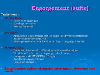 Engorgement (suite) Traitement : Ne pas faire: Restriction hydrique Bandage des seins Presser les seins Proposer: Application d’eau fraîche sur les seins (froid=vasoconstriction) Expression douce manuelle Massage aréolaire pour faciliter la tétée, « peignage » du sein Pourquoi pas: Douches chaudes (flux d’éjection mais vasodilatation) Tire-lait si l’enfant ne peut pas prendre le sein Cataplasme d’OSMOGEL ®, d’argile Antalgiques (paracétamol) Feuille de choux!... Éviter horaires rigides, séparation mère-enfant, vêtements trop serrés 