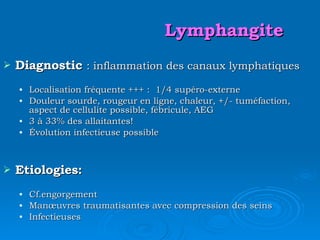 Lymphangite Diagnostic  : inflammation des canaux lymphatiques Localisation fréquente +++ :  1/4 supéro-externe Douleur sourde, rougeur en ligne, chaleur, +/- tuméfaction, aspect de cellulite possible, fébricule, AEG 3 à 33% des allaitantes! Évolution infectieuse possible Etiologies: Cf.engorgement Manœuvres traumatisantes avec compression des seins Infectieuses 